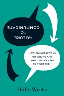 Failure to Communicate: How Conversations Go Wrong and What You Can Do to Right Them - Holly Weeks