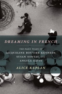 Dreaming in French: The Paris Years of Jacqueline Bouvier Kennedy, Susan Sontag, and Angela Davis - Alice Kaplan