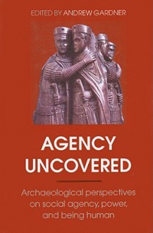 AGENCY UNCOVERED: ARCH'OLOGICAL PERSPECTIVES ON SOCIAL AGENCY, POWER, AND BEING HUMAN - Andrew Gardner