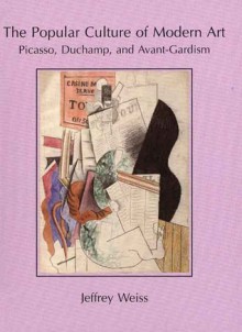 The Popular Culture of Modern Art: Picasso, Duchamp, and Avant-Gardism - Jeffrey Weiss