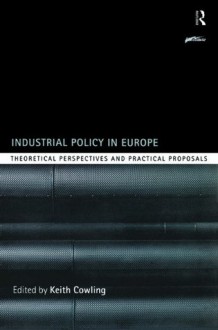 Industrial Policy in Europe: Theoretical Perspectives and Practical Proposals (Routledge Series on Industrial Development Policy) - Keith Cowling