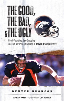 The Good, the Bad, & the Ugly: Denver Broncos: Heart-Pounding, Jaw-Dropping, and Gut-Wrenching Moments from Denver Broncos History - Adrian Dater, Jim Turner