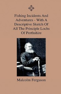 Fishing Incidents and Adventures - With a Descriptive Sketch of All the Principle Lochs of Perthshire - Also a Day on Loch Doon and Lochindore, the De - Malcolm Ferguson