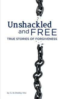 Unshackled and Free: True Stories of Forgiveness - C.J. Hitz, Shelley Hitz