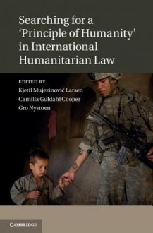 Searching for a 'Principle of Humanity' in International Humanitarian Law. Edited by Kjetil Mujezinovic Larsen, Camilla G. Guldahl & Gro Nystuen - Kjetil Mujezinovi Larsen, Camilla Guldahl Cooper, Gro Nystuen