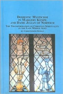 Domestic Mysticism in Margery Kempe and Dame Julian of Norwich: The Transformation of Christian Spirituality in the Late Middle Ages - Christopher Roman