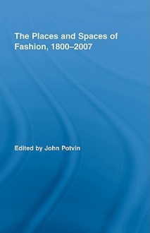 The Places and Spaces of Fashion, 1800-2007 - John Potvin, Routledge