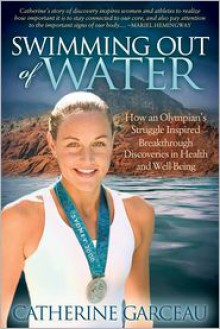 Swimming Out Of Water: How An Olympian's Struggle Inspired Breakthrough Discoveries in Health and Well-Being - Catherine Garceau