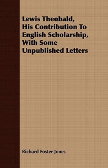 Lewis Theobald, His Contribution to English Scholarship, with Some Unpublished Letters - Richard Jones