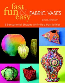 Fast, Fun & Easy Fabric Vases: 6 Sensational Shapes--Unlimited Possibilities - Linda Johansen