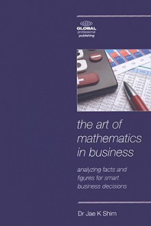 The Art of Mathematics in Business: Analyzing Facts and Figures for Smart Business Decisions - Jae K. Shim