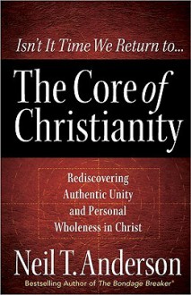 The Core of Christianity: Rediscovering Authentic Unity and Personal Wholeness in Christ - Neil T. Anderson