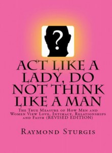 Act Like A Lady, DO NOT Think Like A Man: The True Measure of How Men and Women View Love, Intimacy, Relationships and Faith (REVISED EDITION) - Raymond Sturgis