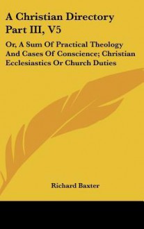 A Christian Directory Part III, V5: Or, a Sum of Practical Theology and Cases of Conscience; Christian Ecclesiastics or Church Duties - Richard Baxter