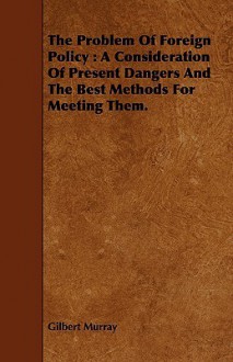 The Problem of Foreign Policy: A Consideration of Present Dangers and the Best Methods for Meeting Them. - Gilbert Murray