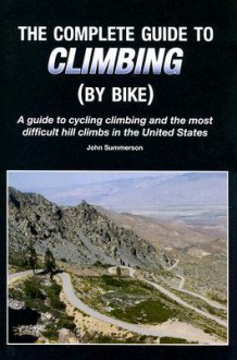 The Complete Guide to Climbing (by Bike): A Guide to Cycling Climbing and the Most Difficult Hill Climbs in the United States - John Summerson