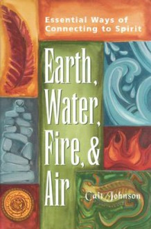 Earth, Water, Fire, and Air: Essential Ways of Connecting to Spirit - Cait Johnson