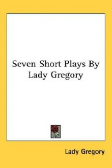 Seven Short Plays by Lady Gregory - Isabella Augusta Persse (Lady Gregory)