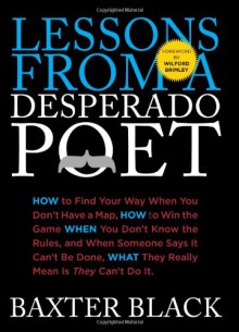 Lessons from a Desperado Poet: How to Find Your Way When You Don't Have a Map, How to Win the Game When You Don't Know the Rules, and When Someone Says It Can't be Done, What They Really Mean Is They Can't Do It. - Baxter Black