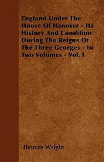 England Under the House of Hanover - Its History and Condition During the Reigns of the Three Georges - In Two Volumes - Vol. I - Thomas Wright