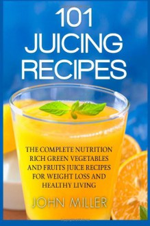 101 Juicing Recipes: The Complete Nutrition Rich Green Vegetables and Fruits Juice Recipes for Weight Loss and Healthy Living - John Miller