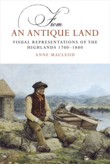 From an Antique Land: Visual Representations of the Highlands, 1700�1880 - Anne MacLeod