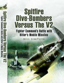 Spitfire Dive-Bombers Versus the V2: Fighter Command's Battle with Hitler's Mobile Missiles - Bill Simpson