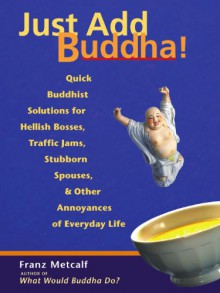 Just Add Buddha!: Quick Buddhist Solutions for Hellish Bosses, Traffic Jams, Stubborn Spouses, and Other Annoyances of Everyday Life - Franz Metcalf