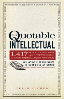 The Quotable Intellectual: 1,417 Bon Mots, Ripostes, and Witticisms for Aspiring Academics, Armchair Philosophers...And Anyone Else Who Wants to Sound Really Smart - Peter Archer