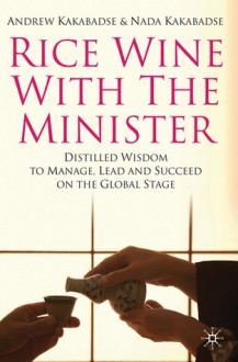 Rice Wine with the Minister: Distilled Wisdom to Manage, Lead and Succeed on the Global Stage - Andrew P. Kakabadse, Nada Kakabadse