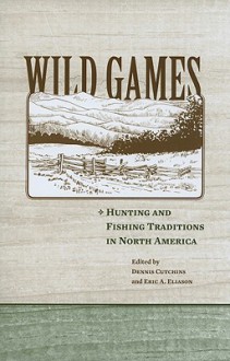 Wild Games: Hunting and Fishing in North America - Dennis A. Cutchins, Eric A. Eliason