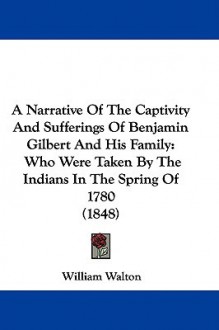 A Narrative of the Captivity and Sufferings of Benjamin Gilbert and His Family: Who Were Taken by the Indians in the Spring of 1780 (1848) - William Walton