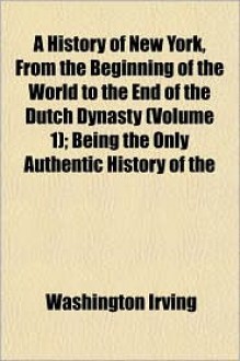 A History of New York: From the Beginning of the World to the End of the Dutch Dynasty (Volume 1); Being The Only Authentic History Of The - Washington Irving