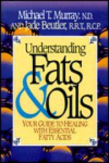 Understanding Fats & Oils: Your Guide to Healing with Essential Fatty Acids - Michael T. Murray, Jade Beutler