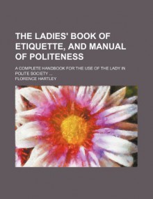 The Ladies' Book of Etiquette, and Manual of Politeness; A Complete Handbook for the Use of the Lady in Polite Society - Florence Hartley