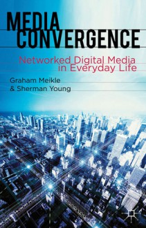 Media Convergence: Networked Digital Media in Everyday Life - Graham Meikle, Sherman Young