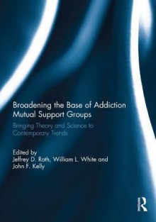 Broadening the Base of Addiction Mutual Support Groups: Bringing Theory and Science to Contemporary Trends - Jeffrey D. Roth, William L. White, John F. Kelly