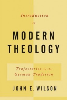 Introduction to Modern Theology: Trajectories in the German Tradition - John E. Wilson