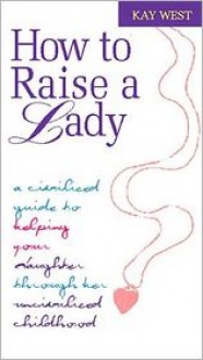 How to Raise a Lady: A Civilized Guide to Helping Your Daughter Through Her Uncivilized Childhood - Kay West