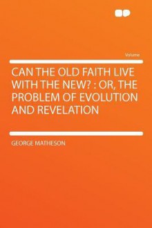 Can the Old Faith Live with the New?: Or, the Problem of Evolution and Revelation - George Matheson