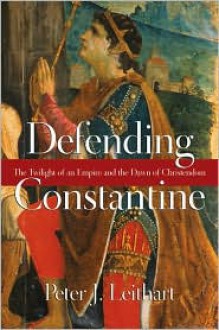 Defending Constantine: The Twilight of an Empire and the Dawn of Christendom - Peter J. Leithart