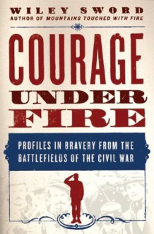 Courage Under Fire: Profiles in Bravery from the Battlefields of the Civil War - Wiley Sword