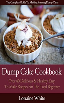 Dump Cake Cookbook : Over 40 Delicious & Healthy Easy To Make New Recipes For The Total Beginner: Learn How To Make Cherry Peach Blueberry Pumpkin Rhubarb Chocolate & Pineapple Dump Cakes - Lorraine White