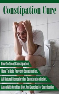 Constipation Cure - How To Treat Constipation, How To Help Prevent Constipation, All Natural Remedies For Constipation Relief, Along With Nutrition Diet ... diet, constipation natural remedies) - Ace McCloud