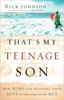 That's My Teenage Son: How Moms Can Influence Their Boys to Become Good Men - Rick Johnson