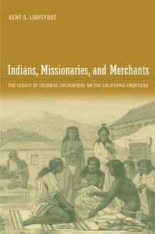 Indians, Missionaries, and Merchants: The Legacy of Colonial Encounters on the California Frontiers - Kent G. Lightfoot