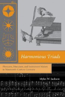 Harmonious Triads: Physicists, Musicians, and Instrument Makers in Nineteenth-Century Germany - Myles W. Jackson