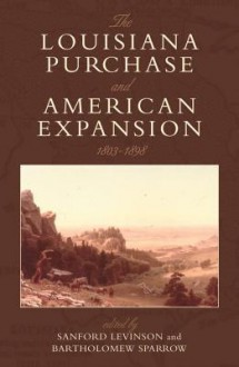 The Louisiana Purchase and American Expansion, 1803 1898 - Sanford Levinson, Bartholomew Sparrow, H.W. Brands, Christina Duffy Burnett