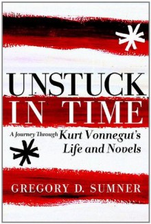 Unstuck in Time: A Journey Through Kurt Vonnegut's Life and Novels - Gregory D. Sumner