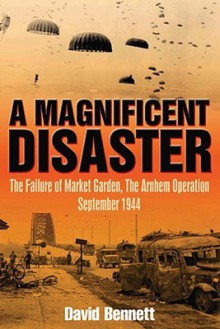 A Magnificent Disaster: The Failure of the Market Garden, The Arnhem Operation, September 1944 - David Bennett